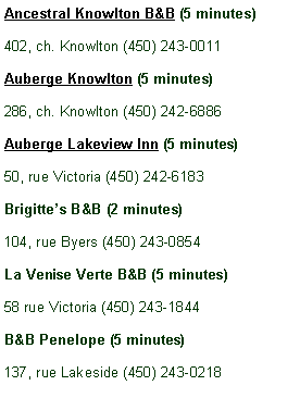 Zone de Texte: Ancestral Knowlton B&B (5 minutes)402, ch. Knowlton (450) 243-0011Auberge Knowlton (5 minutes)286, ch. Knowlton (450) 242-6886Auberge Lakeview Inn (5 minutes)50, rue Victoria (450) 242-6183Brigitte�s B&B (2 minutes)104, rue Byers (450) 243-0854La Venise Verte B&B (5 minutes)58 rue Victoria (450) 243-1844B&B Penelope (5 minutes)137, rue Lakeside (450) 243-0218