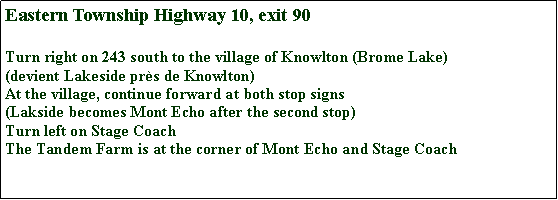 Zone de Texte: Eastern Township Highway 10, exit 90Turn right on 243 south to the village of Knowlton (Brome Lake)(devient Lakeside pr�s de Knowlton)At the village, continue forward at both stop signs (Lakside becomes Mont Echo after the second stop)Turn left on Stage CoachThe Tandem Farm is at the corner of Mont Echo and Stage Coach