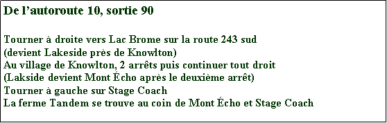 Zone de Texte: De l’autoroute 10, sotie 90
Tourner à droite vers Lac Brome sur la route 243 sud
(devient Lakeside près de Knowlton)
Au village de Knowlton, 2 arrêts puis continuer tout droit
(Lakside devient Mont Écho après le deuxième arrêt)
Tourner à gauche sur Stage Coach
La ferme Tandem se trouve au coin de Mont Écho et Stage Coach